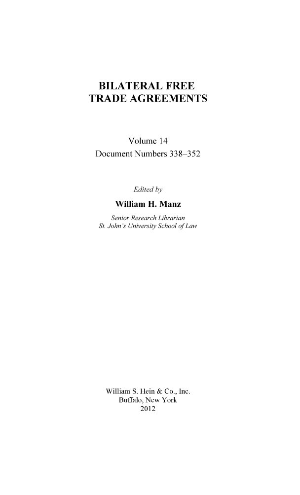 handle is hein.trade/bifretrd0014 and id is 1 raw text is: BILATERAL FREE
TRADE AGREEMENTS
Volume 14
Document Numbers 338-352
Edited by
William H. Manz
Senior Research Librarian
St. John's University School of Law
William S. Hein & Co., Inc.
Buffalo, New York
2012


