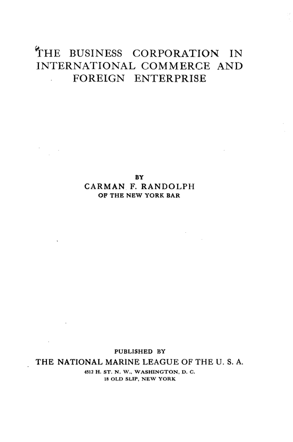 handle is hein.trade/bnscnilce0001 and id is 1 raw text is: 





'IHE  BUSINESS  CORPORATION     IN
INTERNATIONAL COMMERCE AND
      FOREIGN   ENTERPRISE












                BY
        CARMAN  F. RANDOLPH
          OF THE NEW YORK BAR



















             PUBLISHED BY
THE NATIONAL MARINE LEAGUE OF THE U. S. A.
        4512 H. ST. N. W., WASHINGTON, D. C.
           18 OLD SLIP, NEW YORK


