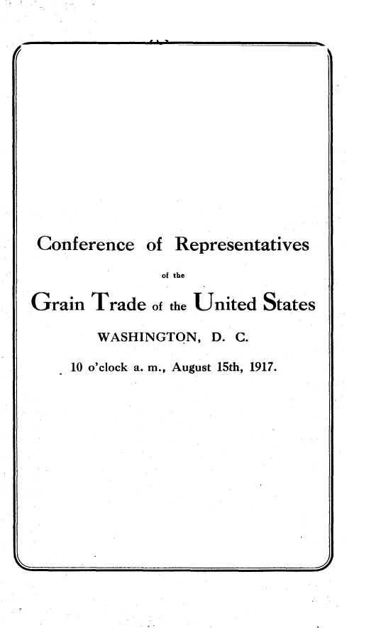 handle is hein.trade/cervgntd0001 and id is 1 raw text is: 













Conference


of Representatives


of the


Grain  Trade  of the United States

        WASHINGTON,  D. C.

     10 o'clock a. m., August 15th, 1917.


