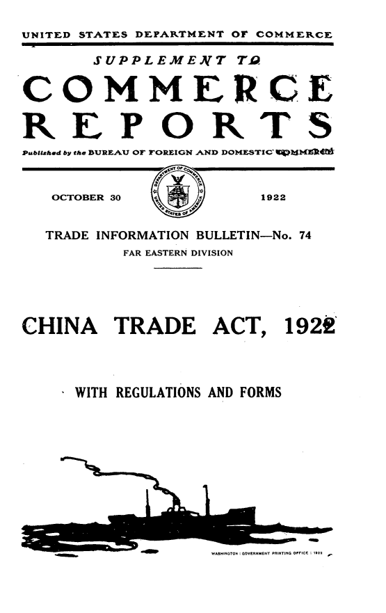 handle is hein.trade/chnat0001 and id is 1 raw text is: 

UNITED STATES DEPARTMENT OF COMMERCE

       SUPPLEMENTT T .


COMMERCE


REPORTS
Pubitzhd by the BURE.AU OF TOREIGN AND DOIMESTIC  ]1


OCTOBER 30


1922


  TRADE INFORMATION BULLETIN-No. 74
           FAR EASTERN DIVISION






CHINA TRADE ACT, 1929,




      WITH REGULATIONS AND FORMS


WASHINGTON : GOVERNMENT PRINTING OFFICE : 1922


