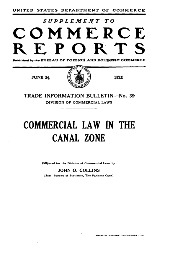handle is hein.trade/clcz0001 and id is 1 raw text is: 
UNITED STATES DEPARTMENT OF COMMERCE

        SUPPLEME.AIT TO


COMMERCE
REPORTS


Published by the BUREAU or FOREIGN ,AND DOlNO C-C-  RCE

     JUNE 2_9,       )        ,



   TRADE INFORMATION BULLETIN-No. 39
         DIVISION OF COMMERCIAL LAWS




   COMMERCIAL LAW         IN THE

           CANAL ZONE



        Prlared for the Division of Commercial Laws by
            JOHN 0. COLLINS
         Chief, Bureau of Statistics, The Panama Canal


WASINGTON :GOVERNMNT PKINTmQ DFP102 : U


