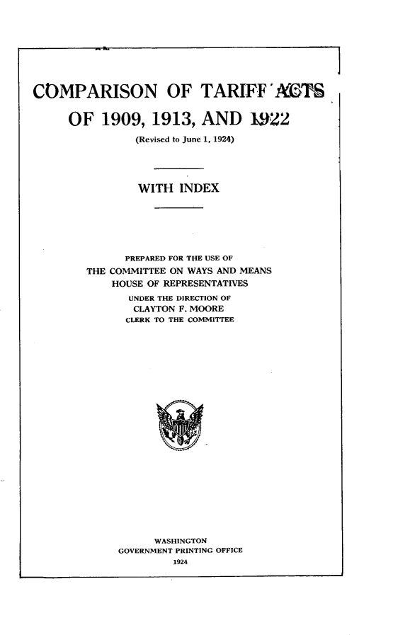 handle is hein.trade/cnfta0001 and id is 1 raw text is: 









COMPARISON OF TARIFFMKTS


     OF   1909,   1913,  AND 1W22

                (Revised to June 1, 1924)




                WITH  INDEX






              PREPARED FOR THE USE OF
        THE COMMITTEE ON WAYS AND MEANS
            HOUSE OF REPRESENTATIVES
              UNDER THE DIRECTION OF
              CLAYTON F. MOORE
              CLERK TO THE COMMITTEE
























                  WASHINGTON
             GOVERNMENT PRINTING OFFICE
                     1924


