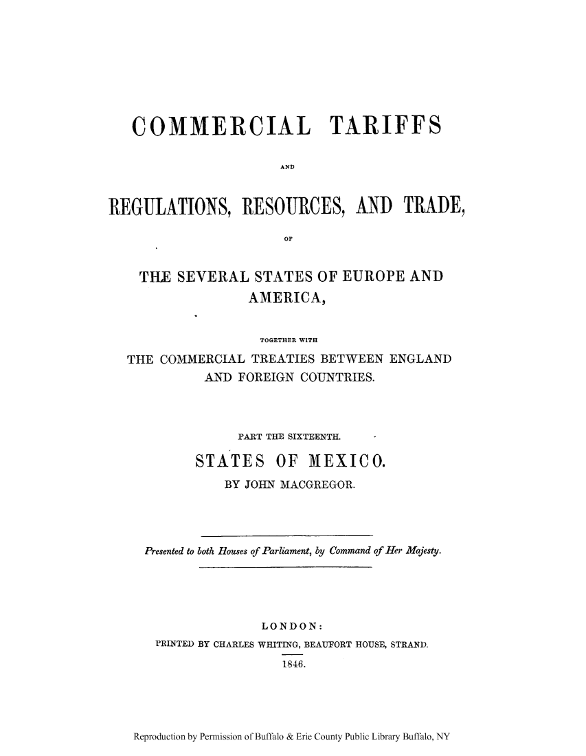 handle is hein.trade/cometeab0014 and id is 1 raw text is: COMMERCIAL TARIFFS
AND
REGULATIONS, RESOURCES, AND TRADE,
OF
TILE SEVERAL STATES OF EUROPE AND
AMERICA,
TOGETHER WITH
THE COMMERCIAL TREATIES BETWEEN ENGLAND
AND FOREIGN COUNTRIES.
PART THE SIXTEENTH.  *
STATES OF MEXICO.
BY JOHN MACGREGOR.
Presented to both Houses of Parliament, by Command of Her Majesty.
LONDON:
PRINTED BY CHARLES WHITING, BEAUFORT HOUSE, STRAND.
1846.

Reproduction by Permission of Buffalo & Erie County Public Library Buffalo, NY


