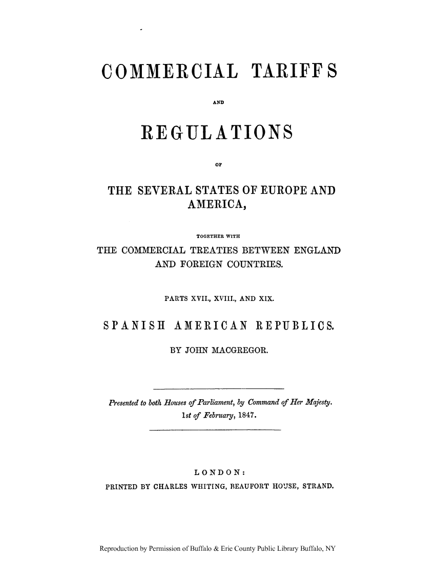 handle is hein.trade/cometeab0015 and id is 1 raw text is: COMMERCIAL TARIFFS
AND
REGULATIONS
OF
THE SEVERAL STATES OF EUROPE AND
AMERICA,
TOGETHER WITH
THE COMMERCIAL TREATIES BETWEEN ENGLAND
AND FOREIGN COUNTRIES.
PARTS XVII., XVIII., AND XIX.

SPANISH

AMERICAN

REPUBLICS.

BY JOHN MACGREGOR.

Presented to both Houses of Parliament, by Command of Her Majesty.
1st of February, 1847.

LONDON:
PRINTED BY CHARLES WHITING, BEAUFORT HOUSE, STRAND.

Reproduction by Permission of Buffalo & Erie County Public Library Buffalo, NY


