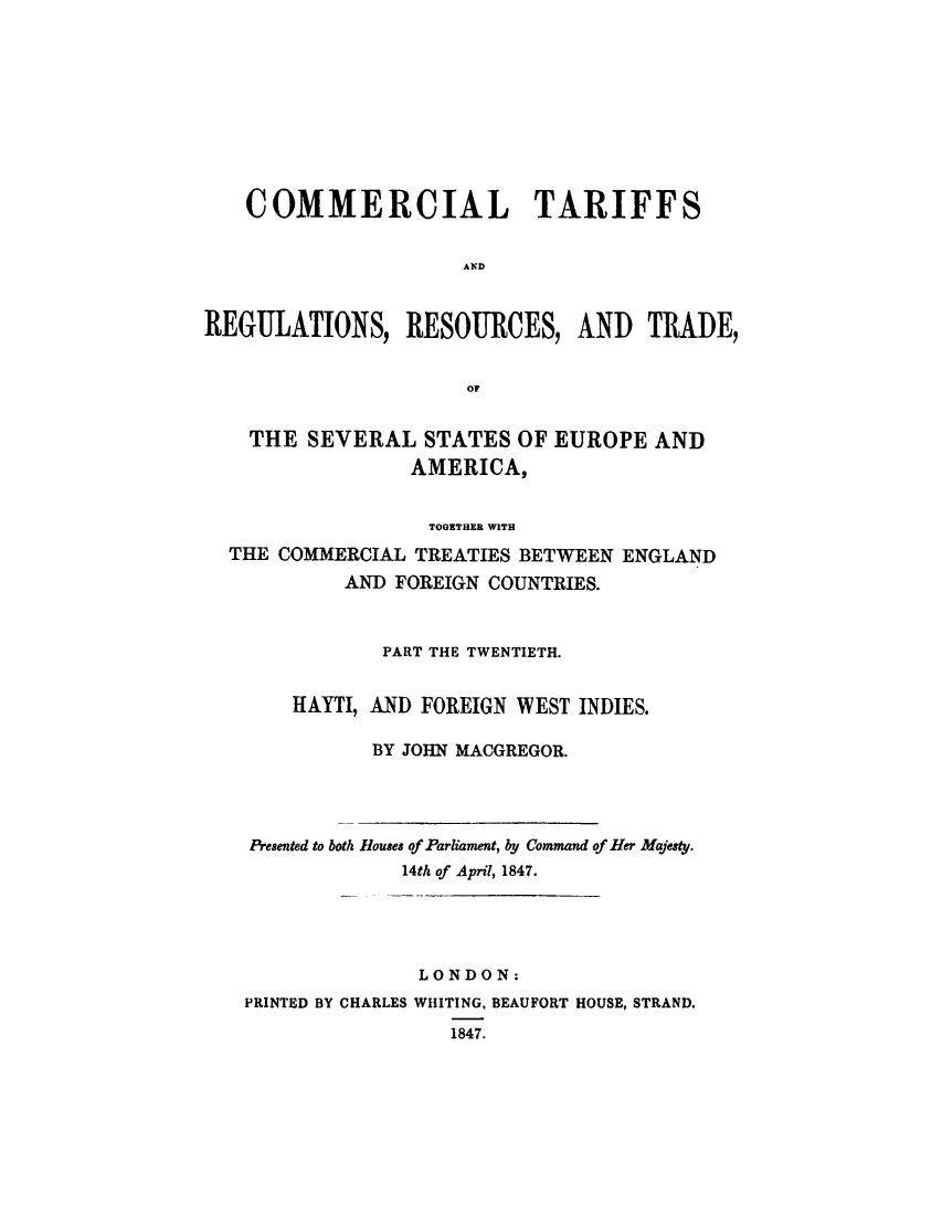 handle is hein.trade/cometeab0016 and id is 1 raw text is: COMMERCIAL TARIFFS
AND
REGULATIONS, RESOURCES, AND TRADE,
OF
THE SEVERAL STATES OF EUROPE AND
AMERICA,
TOGETHER WITH
THE COMMERCIAL TREATIES BETWEEN ENGLAND
AND FOREIGN COUNTRIES.
PART THE TWENTIETH.
IIAYTI, AND FOREIGN WEST INDIES.
BY JOHN MACGREGOR.

Presented to both Rouses of Parliament, by Command of Her Majesty.
14th of April, 1847.
LONDON:
PRINTED BY CHARLES WHITING, BEAUFORT HOUSE, STRAND.
1847.


