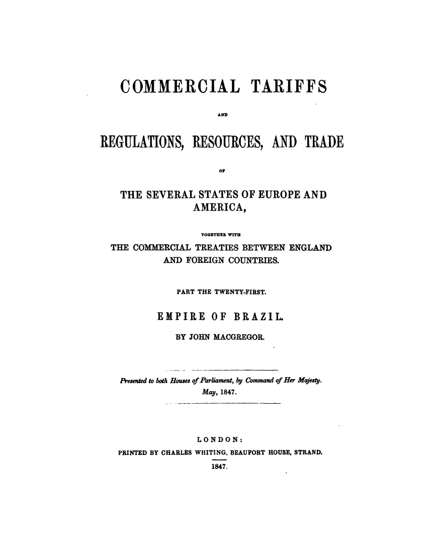 handle is hein.trade/cometeab0017 and id is 1 raw text is: COMMERCIAL TARIFFS
AD
REGULATIONS, RESOURCES, AND TRADE
OF
THE SEVERAL STATES OF EUROPE AND
AMERICA,
TOOXRTHIR WITH
THE COMMERCIAL TREATIES BETWEEN ENGLAND
AND FOREIGN COUNTRIES.
PART THE TWENTY-FIRST.
EMPIRE OF BRAZIL.
BY JOHN MACGREGOR.
Presented to both Rouses of Parliament, by Command of Her Majesty.
May, 1847.
LONDON:
PRINTED BY CHARLES WHITING, BEAUFORT HOUSE, STRAND.
1847.



