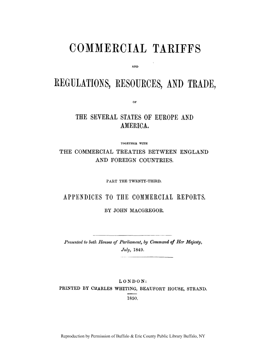 handle is hein.trade/cometeab0019 and id is 1 raw text is: COMMERCIAL TARIFFS
ND
REGULATIONS, RESOURCES, AND TRADE,
OF
THE SEVERAL STATES OF EUROPE AND
AMERICA.
TOGETHER WITH
THE COMMERCIAL TREATIES BETWEEN ENGLAND
AND FOREIGN COUNTRIES.
PART THE TWENTY-THIRD.
APPENDICES TO THE COMMERCIAL REPORTS.
BY JOHN MACGREGOR.

Presented to both Houses of Parliament, by Command of Her Majesty,
July, 1849.
LONDON:
PRINTED BY CHARLES WHITING, BEAUFORT HOUSE, STRAND.
1850.

Reproduction by Permission of Buffalo & Erie County Public Library Buffalo, NY


