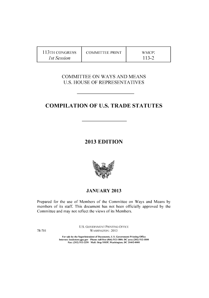 handle is hein.trade/comustra0001 and id is 1 raw text is: 113TH CONGRESS         COMMITTEE PRINT              WMCP:
1st Session                                       113-2
COMMITTEE ON WAYS AND MEANS
U.S. HOUSE OF REPRESENTATIVES
COMPILATION OF U.S. TRADE STATUTES
2013 EDITION
JANUARY 2013
Prepared for the use of Members of the Committee on Ways and Means by
members of its staff. This document has not been officially approved by the
Committee and may not reflect the views of its Members.
U.S. GOVERNMENT PRINTING OFFICE
78-701                      WASHINGTON: 2013
For sale by the Superintendent of Documents, U.S. Government Printing Office
Internet: bookstore.gpo.gov Phone: toll free (866) 512-1800; DC area (202) 512-1800
Fax: (202) 512-2250 Mail: Stop SSOP, Washington, DC 20402-0001


