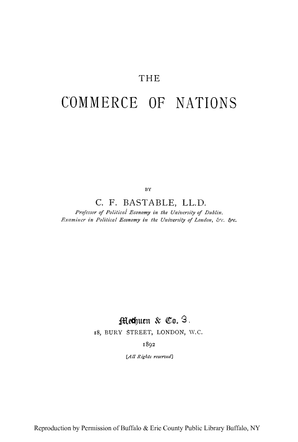 handle is hein.trade/conatis0001 and id is 1 raw text is: THE

COMMERCE OF NATIONS
BY
C. F. BASTABLE, LL.D.
Professor of Political Economy in the Universily of Dublin.
Examiner in Political Economy in the University of London, &1c. &,c.

fReUden & (o. G -
18, BURY STREET, LONDON, W.C.
1892
[All Rzghts reserved]

Reproduction by Permission of Buffalo & Erie County Public Library Buffalo, NY


