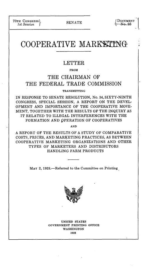 handle is hein.trade/coopmkt0001 and id is 1 raw text is: 



70TH CONGRESS
  1st Session  j


DOUMNT1


SENATE


  COOPERATIVE MARRsING



                  LETTER
                     FROM

            THE CHAIRMAN OF
    THE FEDERAL TRADE COMMISSION
                  TRANSMITTING
IN RESPONSE TO SENATE RESOLUTION, No. 34, SIXTY-NINTH
CONGRESS, SPECIAL SESSION, A REPORT ON THE DEVEL-
OPMENT AND IMPORTANCE OF THE COOPERATIVE MOVE-
MENT, TOGETHER WITH THE RESULTS OF THE INQUIRY AS
  IT RELATED TO ILLEGAL INTERFERENCES WITH THE
    FORMATION AND )PERATION OF COOPERATIVES
                     AND

A REPORT OF THE RESULTS OF A STUDY OF COMPARATIVE
COSTS, PRICES, AND MARKETING PRACTICES, AS BETWEEN
COOPERATIVE MARKETING ORGANIZATIONS AND OTHER
     TYPES OF MARKETERS AND DISTRIBUTORS
            HANDLING FARM PRODUCTS


MAY 2, 1928.-Referred to the Committee on Printing












            UNITED STATES
       GOVERNMENT PRINTING OFFICE
             WASHINGTON


