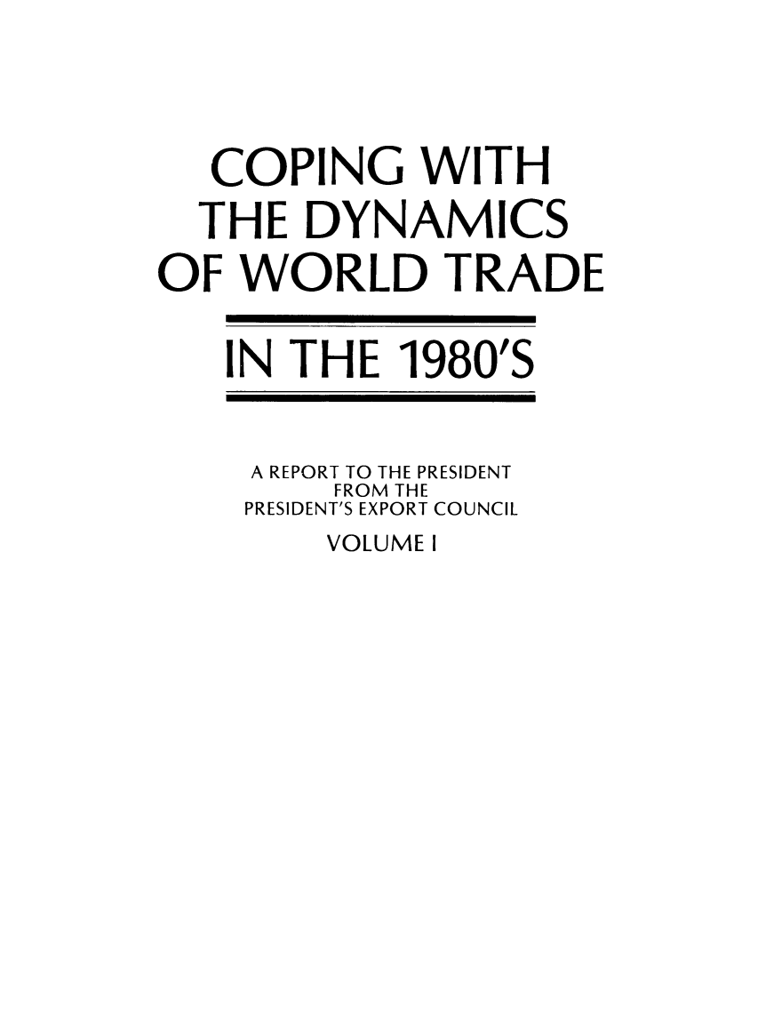 handle is hein.trade/copdynami0001 and id is 1 raw text is: COPING WITH
THE DYNAMICS
OF WORLD TRADE
IN THE 1980'S
A REPORT TO THE PRESIDENT
FROM THE
PRESIDENT'S EXPORT COUNCIL

VOLUME I


