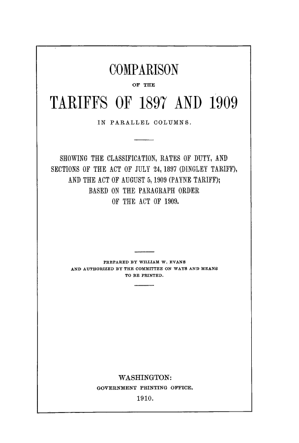 handle is hein.trade/cotapar0001 and id is 1 raw text is: COMPARISON
OIF THE
TARIFFS OF 1897 AND 1909
IN PARALLEL COLUMNS.
SHOWING THE CLASSIFICATION, RATES OF DUTY, AND
SECTIONS OF THE ACT OF JULY 24, 1897 (DINGLEY TARIFF),
AND THE ACT OF AUGUST 5,1909 (PAYNE TARIFF);
BASED ON THE PARAGRAPH ORDER
OF THE ACT OF 1909.
PREPARED BY WILLIAM W. EVANS
AND AUTHORIZED BY THE COMMITTEE ON WAYS AND MEANS
TO BE PRINTED.
WASHINGTON:
GOVERNMENT PRINTING OFFICE.
1910.


