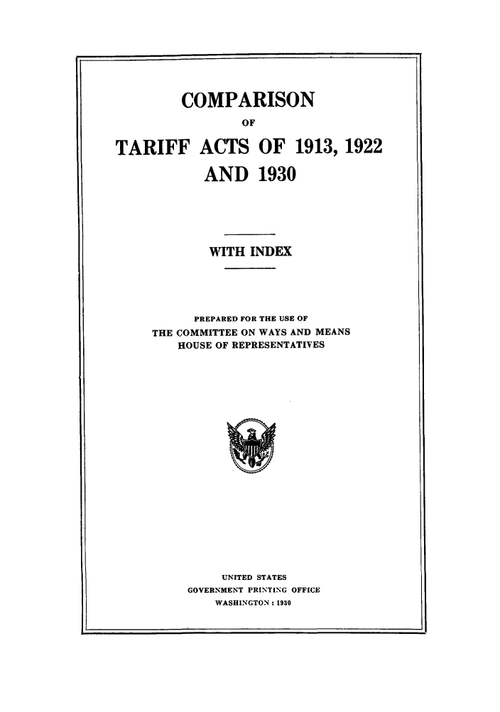 handle is hein.trade/cotarepr0001 and id is 1 raw text is: COMPARISON
OF
TARIFF ACTS OF 1913, 1922
AND 1930
WITH INDEX
PREPARED FOR THE USE OF
THE COMMITTEE ON WAYS AND MEANS
HOUSE OF REPRESENTATIVES

UNITED STATES
GOVERNMENT PRINTING OFFICE
WASHINGTON: 1930

L                                                                                                                                                                                                                                 I


