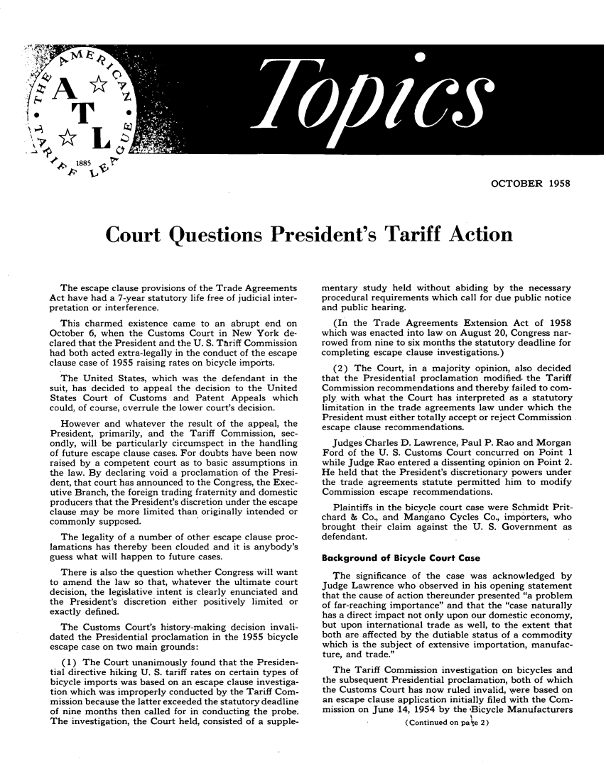 handle is hein.trade/cqstfat0001 and id is 1 raw text is: 








f T                                                       1/




        41, 1885  7

                                                                                                 OCTOBER 1958




                 Court Questions President's Tariff Action


  The escape clause provisions of the Trade Agreements
Act have had a 7-year statutory life free of judicial inter-
pretation or interference.
  This charmed existence came to an abrupt end on
October 6, when the Customs Court in New York de-
clared that the President and the U. S. Tariff Commission
had both acted extra-legally in the conduct of the escape
clause case of 1955 raising rates on bicycle imports.
  The United States, which was the defendant in the
suit, has decided to appeal the decision to the United
States Court of Customs and Patent Appeals which
could, of course, overrule the lower court's decision.
  However and whatever the result of the appeal, the
President, primarily, and the Tariff Commission, sec-
ondly, will be particularly circumspect in the handling
of future escape clause cases. For doubts have been now
raised by a competent court as to basic assumptions in
the law. By declaring void a proclamation of the Presi-
dent, that court has announced to the Congress, the Exec-
utive Branch, the foreign trading fraternity and domestic
producers that the President's discretion under the escape
clause may be more limited than originally intended or
commonly supposed.
  The legality of a number of other escape clause proc-
lamations has thereby been clouded and it is anybody's
guess what will happen to future cases.
  There is also the question whether Congress will want
to amend the law so that, whatever the ultimate court
decision, the legislative intent is clearly enunciated and
the President's discretion either positively limited or
exactly defined.
  The Customs Court's history-making decision invali-
dated the Presidential proclamation in the 1955 bicycle
escape case on two main grounds:
   (1) The Court unanimously found that the Presiden-
tial directive hiking U. S. tariff rates on certain types of
bicycle imports was based on an escape clause investiga-
tion which was improperly conducted by the Tariff Com-
mission because the latter exceeded the statutory deadline
of nine months then called for in conducting the probe.
The investigation, the Court held, consisted of a supple-


mentary study held without abiding by the necessary
procedural requirements which call for due public notice
and public hearing.
   (In the Trade Agreements Extension Act of 1958
which was enacted into law on August 20, Congress nar-
rowed from nine to six months the statutory deadline for
completing escape clause investigations.)
  (2) The Court, in a majority opinion, also decided
that the Presidential proclamation modified. the Tariff
Commission recommendations and thereby failed to com-
ply with what the Court has interpreted as a statutory
limitation in the trade agreements law under which the
President must either totally accept or reject Commission
escape clause recommendations.
  Judges Charles D. Lawrence, Paul P. Rao and Morgan
Ford of the U. S. Customs Court concurred on Point 1
while Judge Rao entered a dissenting opinion on Point 2.
He held that the President's discretionary powers under
the trade agreements statute permitted him to modify
Commission escape recommendations.
  Plaintiffs in the bicycle court case were Schmidt Prit-
chard & Co., and Mangano Cycles Co., importers, who
brought their claim against the U. S. Government as
defendant.

Background of Bicycle Court Case

  The significance of the case was acknowledged by
Judge Lawrence who observed in his opening statement
that the cause of action thereunder presented a problem
of far-reaching importance and that the case naturally
has a direct impact not only upon our domestic economy,
but upon international trade as well, to the extent that
both are affected by the dutiable status of a commodity
which is the subject of extensive importation, manufac-
ture, and trade.
  The Tariff Commission investigation on bicycles and
the subsequent Presidential proclamation, both of which
the Customs Court has now ruled invalid, were based on
an escape clause application initially filed with the Com-
mission on June .14, 1954 by the 'Bicycle Manufacturers
                 (Continued on pa e 2)



