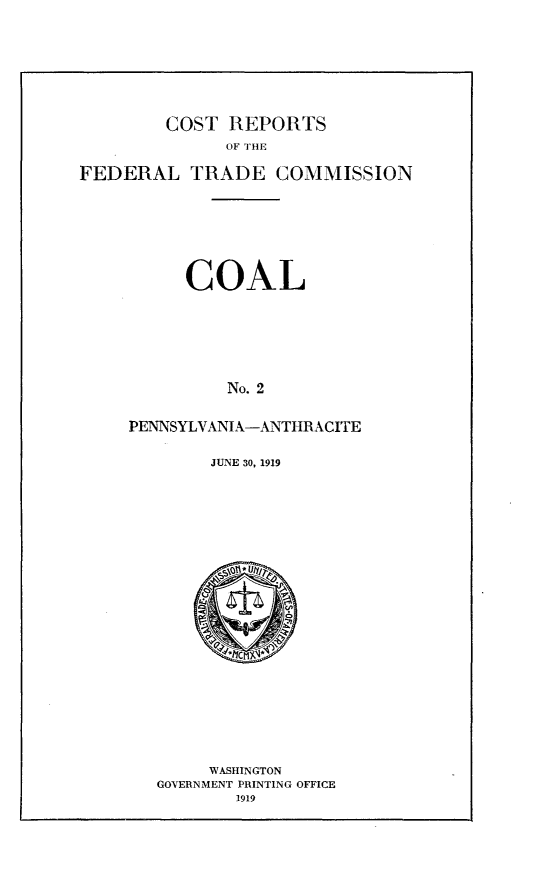 handle is hein.trade/crftccl0002 and id is 1 raw text is: 







        COST REPORTS
              OF THE

FEDERAL TRADE COMMISSION







          COAL






              No. 2


     PENNSYLVANIA-ANTHRACITE


JUNE 30, 1919


     WASHINGTON
GOVERNMENT PRINTING OFFICE
        1919


