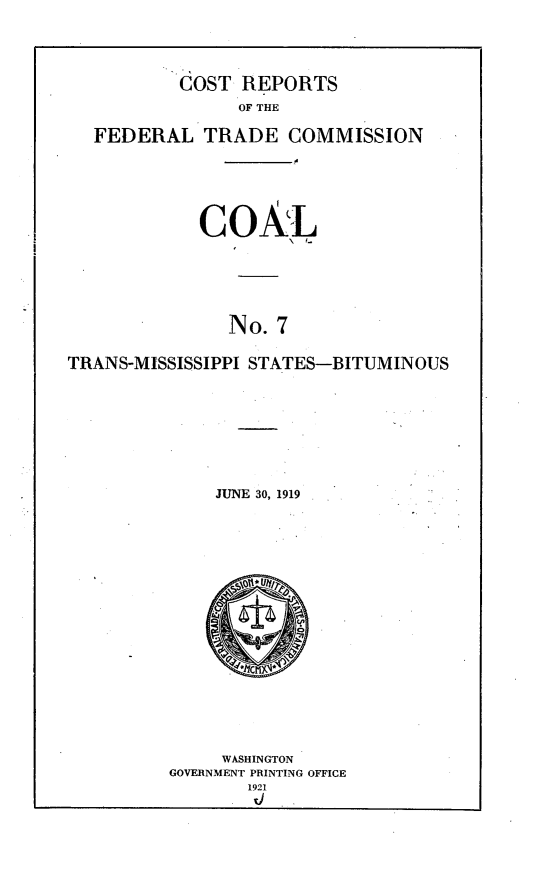 handle is hein.trade/crftccl0007 and id is 1 raw text is: 


        COST REPORTS
             OF THE
FEDERAL TRADE COMMISSION


            COAL




               No. 7

TRANS-MISSISSIPPI STATES-BITUMINOUS


JUNE 30, 1919


     WASHINGTON
GOVERNMENT PRINTING OFFICE


