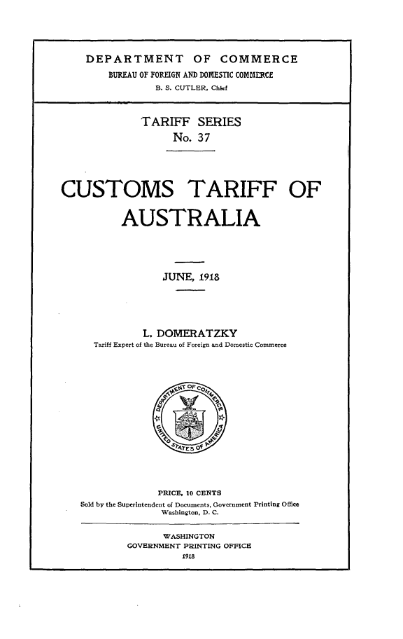 handle is hein.trade/cstfoasj0001 and id is 1 raw text is: 





    DEPARTMENT OF COMMERCE

        BUREAU OF FOREIGN AND DOMESTIC COMMERCE
                B. S. CUTLER, Chief



              TARIFF SERIES

                   No.  37






CUSTOMS TARIFF OF


          AUSTRALIA





                  JUNE, 1918






              L. DOMERATZKY
      Tariff Expert of the Bureau of Foreign and Domestic Commerce

















                 PRICE, 10 CENTS
   Sold by the Superintendent of Documents, Government Printing Office
                 Washington, D. C.


                 WASHINGTON
           GOVERNMENT PRINTING OFFICE
                     1918


