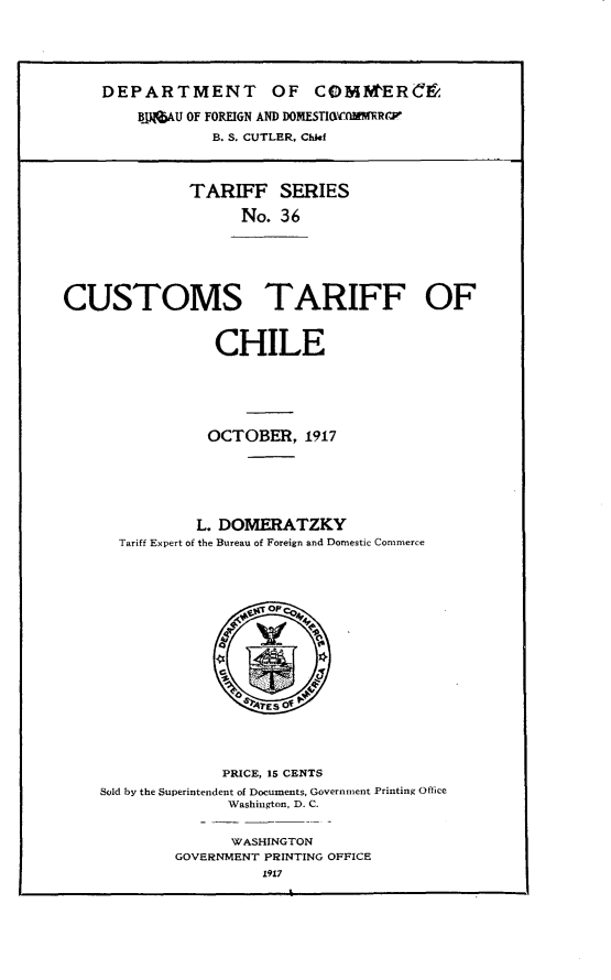 handle is hein.trade/cstfocl0001 and id is 1 raw text is: 





    DEPARTMENT OF COMItERCM

        BJAU  OF FOREIGN AND DOMESTI(WfLMR('PV
                 B. S. CUTLER, Chief



              TARIFF SERIES

                    No. 36






CUSTOMS TARIFF OF


                 CHILE





                 OCTOBER,  1917






               L. DOMERATZKY
      Tariff Expert of the Bureau of Foreign and Domestic Commerce








                       Eo








                  PRICE, 15 CENTS
    Sold by the Superintendent of Documents, Government Printing Office
                  Washington, D. C.


                  WASHINGTON
            GOVERNMENT PRINTING OFFICE
                      1917


