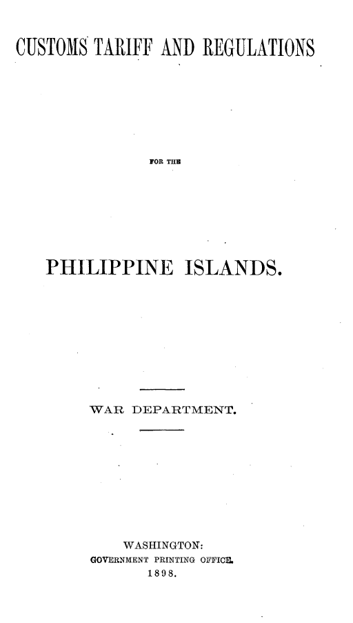 handle is hein.trade/cstfrnpnis0001 and id is 1 raw text is: 


CUSTOMS TARIFF AND REGULATIONS









               FOR THE









   PHILIPPINE ISLANDS.


WAR DEPARTMENT.











    WASHINGTON:
GOVERNMENT PRINTING OFFICI.
       1898.


