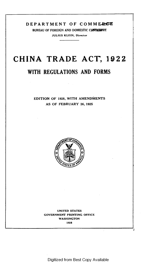 handle is hein.trade/ctarf0001 and id is 1 raw text is: DEPARTMENT OF COMMFAbC
BUREAU OF FOREIGN AND DOMESTIC COWMN~ef
JULIUS KLEIN, Director
CHINA TRADE ACT, 1922
WITH REGULATIONS AND FORMS
EDITION OF 1928, WITH AMENDMENTS
AS OF FEBRUARY 26, 1925
UNITED STATES
GOVERNMENT PRINTING OFFICE
WASHINGTON
1928

Digitized from Best Copy Available


