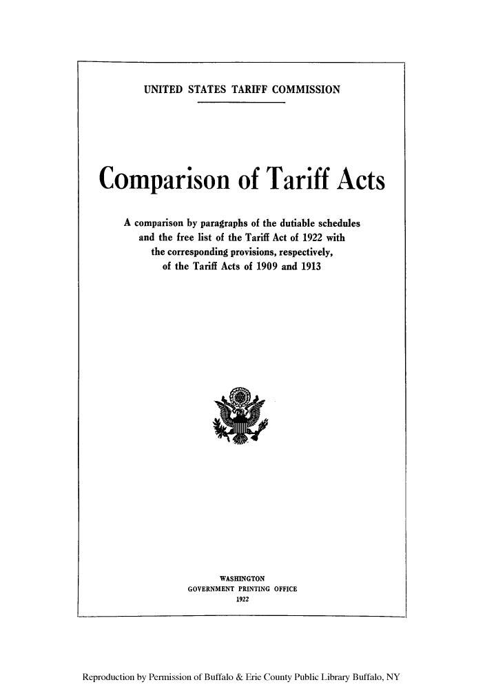 handle is hein.trade/ctcplis0001 and id is 1 raw text is: UNITED STATES TARIFF COMMISSION
Comparison of Tariff Acts
A comparison by paragraphs of the dutiable schedules
and the free list of the Tariff Act of 1922 with
the corresponding provisions, respectively,
of the Tariff Acts of 1909 and 1913

WASHINGTON
GOVERNMENT PRINTING OFFICE
1922

Reproduction by Permission of Buffalo & Erie County Public Library Buffalo, NY


