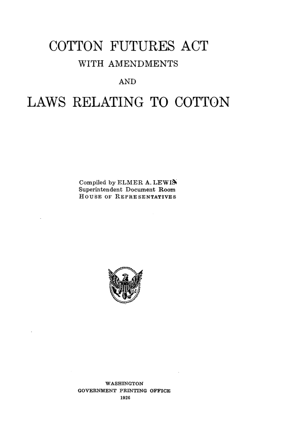 handle is hein.trade/ctfaaml0001 and id is 1 raw text is: 





    COTTON FUTURES ACT

          WITH AMENDMENTS

                 AND


LAWS RELATING TO COTTON


Compiled by ELMER A. LEWIN
Superintendent Document Room
HOUSE OF REPRESENTATIVES


     WASHINGTON
GOVERNMENT PRINTING OFFICE
        1926


