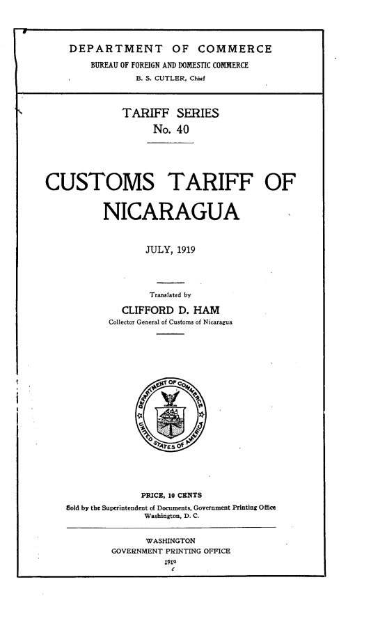 handle is hein.trade/cttfng0001 and id is 1 raw text is: 




    DEPARTMENT OF COMMERCE

        BUREAU OF FOREIGN AND DOMESTIC COMMERCE
                B. S. CUTLER, Chief



              TARIFF SERIES

                    No. 40






CUSTOMS TARIFF OF


          NICARAGUA



                  JULY, 1919




                  Translated by

              CLIFFORD D. HAM
           Collector General of Customs of Nicaragua


              PRICE, 10 CENTS
gold by the Superintendent of Documents, Government Printing Office
              Washington, D. C.


      WASHINGTON
GOVERNMENT PRINTING OFFICE


