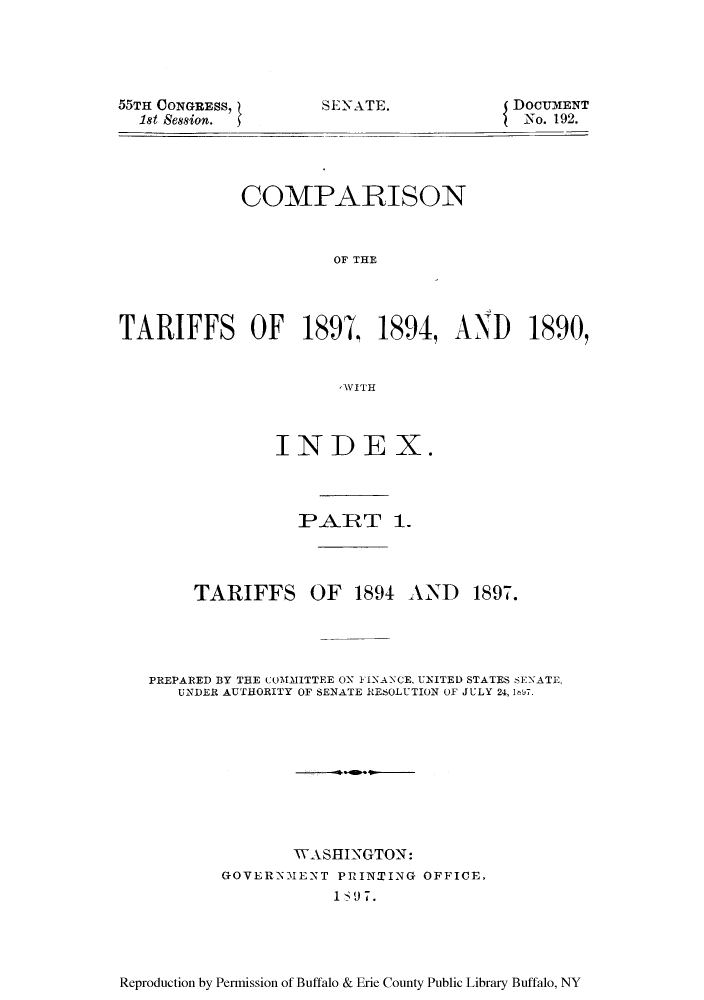 handle is hein.trade/ctwiins0001 and id is 1 raw text is: 55TH CONGRESS,
1st Session.

SENATE.

DOCUMENT
No. 192.

COMPARISON
OF THE
TARIFFS OF 1897  1894, AND 1890,
,WITH

INDEX.
P AJRT 1.

TARIFFS OF 1894 AND

1897.

PREPARED BY THE COMMITTEE ON FINANCE, UNITED STATES SENATE,
UNDER AUTHORITY OF SENATE RESOLUTION OF JULY 24, 1,7.
WASHINGTON:
GOVERNMENT PRINTING OFFICE.

Reproduction by Permission of Buffalo & Erie County Public Library Buffalo, NY


