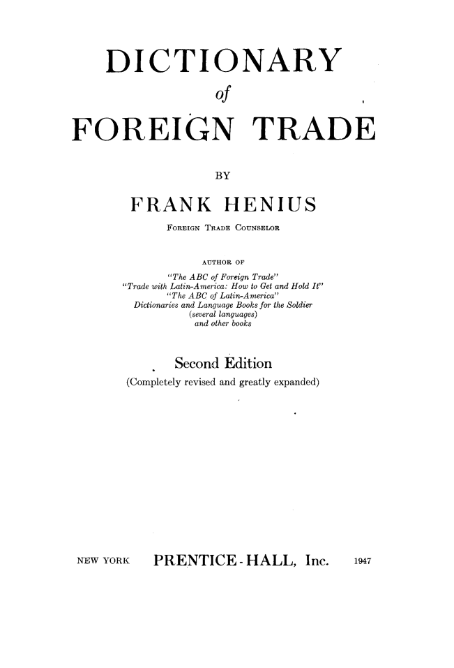 handle is hein.trade/dctfortrd0001 and id is 1 raw text is: DICTIONARY
of
FOREIGN TRADE
BY

FRANK HENIUS
FOREIGN TRADE COUNSELOR
AUTHOR OF
The ABC of Foreign Trade
Trade with Latin-America: How to Get and Hold It
The ABC of Latin-America
Dictionaries and Language Books for the Soldier
(several languages)
and other books
Second Edition
(Completely revised and greatly expanded)

PRENTICE - HALL, Inc.

NEW YORK

194



