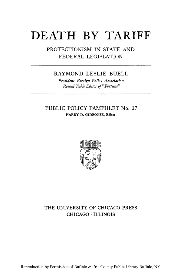 handle is hein.trade/deatarl0001 and id is 1 raw text is: DEATH BY TARIFF
PROTECTIONISM IN STATE AND
FEDERAL LEGISLATION

RAYMOND LESLIE BUELL
President, Foreign Policy Association
Round Table Editor of Fortune

PUBLIC POLICY PAMPHLET No. 27
HARRY D. GIDEONSE, Editor

THE UNIVERSITY OF CHICAGO PRESS
CHICAGO * ILLINOIS

Reproduction by Permission of Buffalo & Erie County Public Library Buffalo, NY


