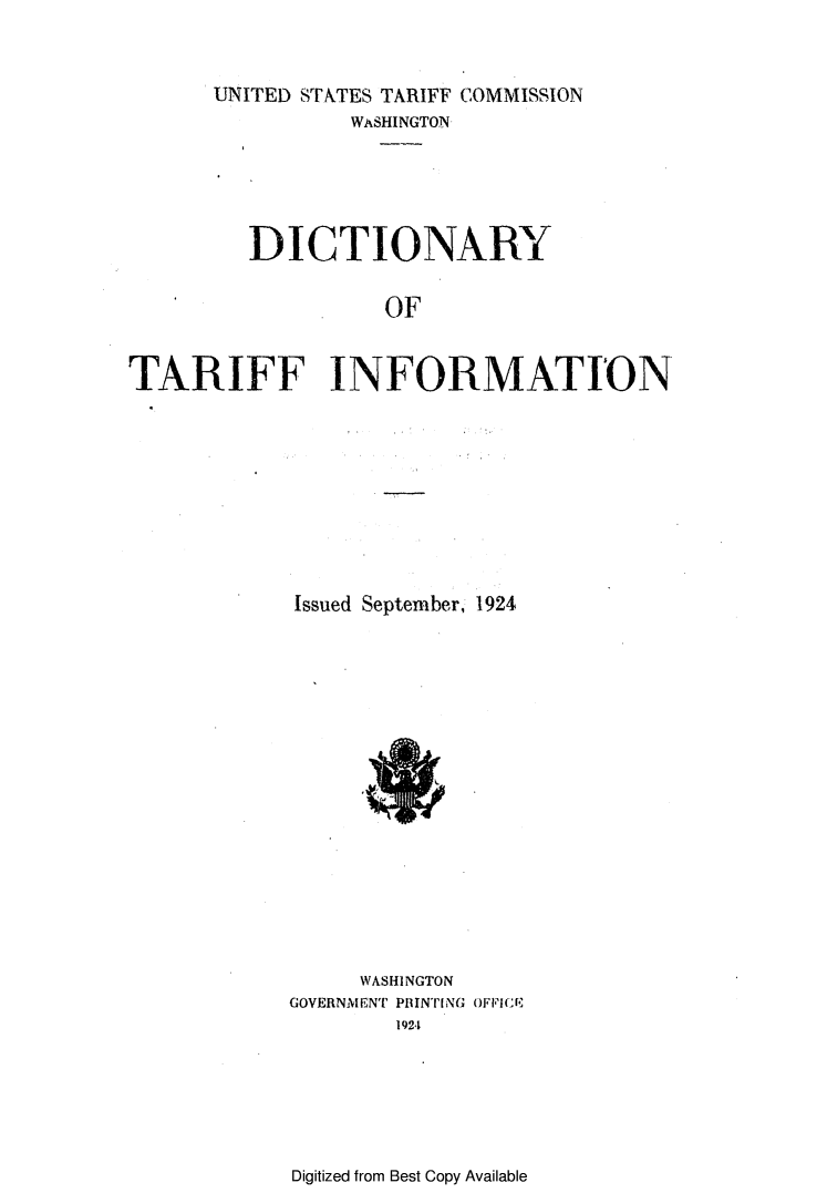 handle is hein.trade/ditarin0001 and id is 1 raw text is: UNITED STATES TARIFF COMMISSION
WASHINGTON
DICTIONARY
OF
TARIFF INFORMATION

Issued September, 1924

WASHINGTON
GOVERNMENT P INTING ()FFI CE
1924

Digitized from Best Copy Available


