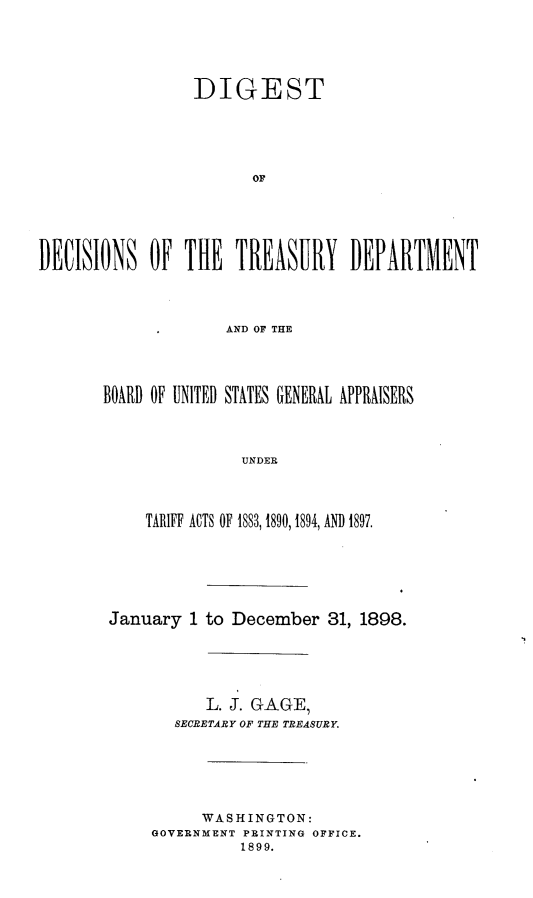 handle is hein.trade/dtdntydt0001 and id is 1 raw text is: 





                 DIGEST





                        Or






DECISIONS OF THE TREASURY DEPARTMENT




                     AND OF THE




       BOARD OF UNITED STATES GENERAL APPRAISERS




                      UNDER


    TARIFF ACTS OF 1883, 1890, 1894, AND 1897.







January 1 to December 31, 1898.






           L. J. GAGE,
       SECRETARY OF THE TREASURY.






          WASHINGTON:
     GOVERNMENT PRINTING OFFICE.
              1899.


