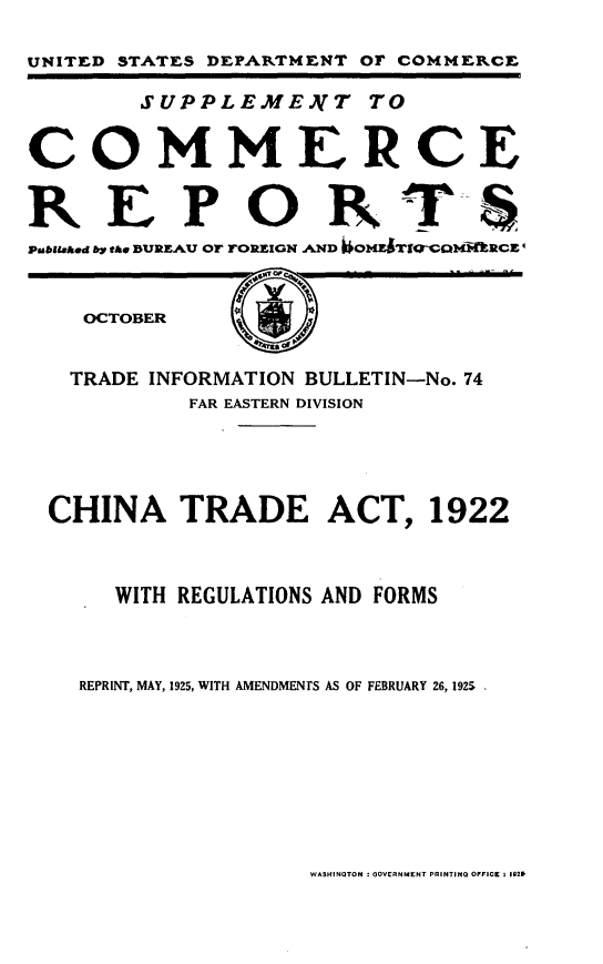 handle is hein.trade/dtgrf0001 and id is 1 raw text is: 

UNITED STATES DEPARTMENT OF COMMERCE

        SUPPLEMENT TO


COMMERCE


REPORTS
Psbistahd by the BUREAU Or TOREIGN AND  IOME RCE


OCTOBER


(~)


TRADE  INFORMATION BULLETIN-No. 74
          FAR EASTERN DIVISION




CHINA TRADE ACT, 1922



     WITH REGULATIONS AND FORMS



  REPRINT, MAY, 1925, WITH AMENDMENTS AS OF FEBRUARY 26, 1925


WASHINGTON : GOVERNMENT PRINTING OFFICE a 1029


