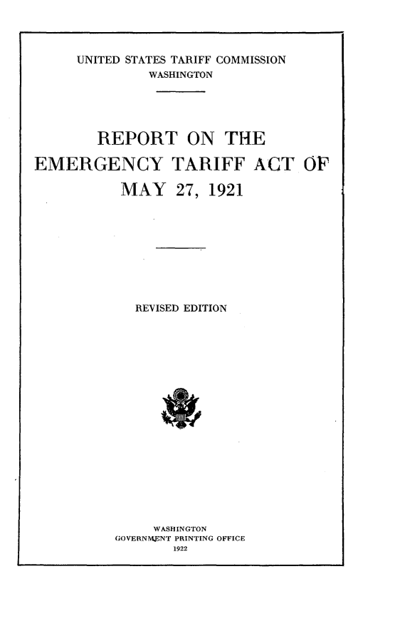 handle is hein.trade/eprtem0001 and id is 1 raw text is: 




     UNITED STATES TARIFF COMMISSION
              WASHINGTON





        REPORT ON THE

EMERGENCY TARIFF ACT OF

           MAY 27, 1921










             REVISED EDITION




















               WASHINGTON
          GOVERNMNT PRINTING OFFICE
                 1922


