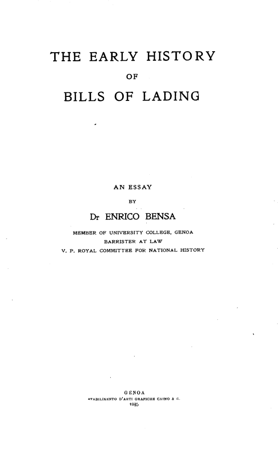 handle is hein.trade/erlhisb0001 and id is 1 raw text is: 










THE EARLY HISTORY


                OF



   BILLS OF LADING


     AN ESSAY


        BY


Dr ENRICO   BENSA


  MEMBER OF UNIVERSITY COLLEGE, GENOA

         BARRISTER AT LAW

V. P. ROYAL COMMITTEE FOR NATIONAL HISTORY




























             GENOA
      .TABILIfENTO D'ARTI ORAFICHE CAIMO & C.
               I 91G


