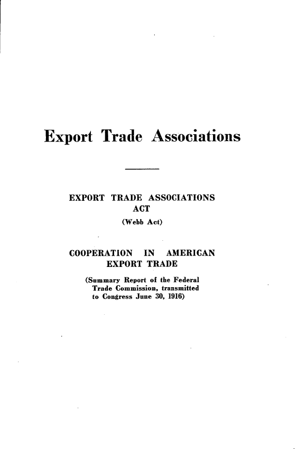 handle is hein.trade/ettdasettdan0001 and id is 1 raw text is: 













Export Trade


Associations


EXPORT  TRADE  ASSOCIATIONS
            ACT
          (Webb Act)


COOPERATION   IN   AMERICAN
       EXPORT  TRADE
   (Summary Report of the Federal
   Trade Commission, transmitted
   to Congress June 30, 1916)


