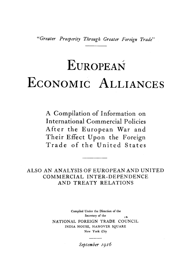 handle is hein.trade/euecal0001 and id is 1 raw text is: Greater Prosperity Through Greater Foreign Trade
EUROPEAN
ECONOMIC ALLIANCES
A Compilation of Information on
International Commercial Policies
After the European War and
Their Effect Upon the Foreign
Trade of the United States
ALSO AN ANALYSIS OF EUROPEAN AND UNITED
COMMERCIAL INTER-DEPENDENCE
AND TREATY RELATIONS
Compiled Under the Direction of the
Secretary of the  1
NATIONAL FOREIGN TRADE COUNCIL
INDIA HOUSE, HANOVER SQUARE
New York City
September 1916


