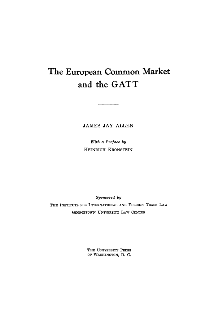 handle is hein.trade/eurogatt0001 and id is 1 raw text is: The European Common Market
and the GATT
JAMES JAY ALLEN
With a Preface by
HEINRICH KRONSTEIN
Sponsored by
THE INSTITUTE FOR INTERNATIONAL AND FOREIGN TRADE LAW
GEORGETOWN UNIVERSITY LAW CENTER
THE UNIVERSITY PRESS
OF WASHINGTON, D. C.


