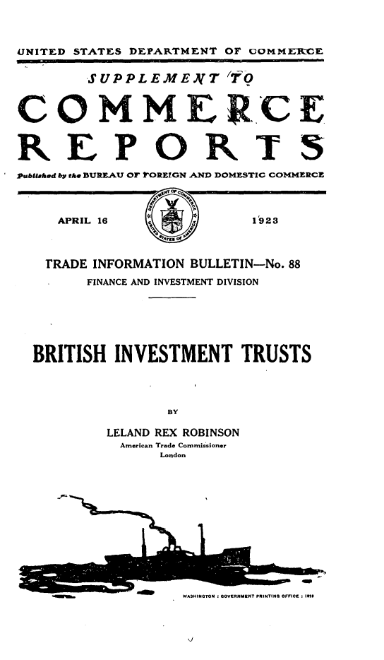 handle is hein.trade/evrb0001 and id is 1 raw text is: 



UNITED STATES DEPARTMENT OF coMMERCE


        SUPPLEMEA(T YfO



COMMERCE


REPORTS
Pubushed by the BUREAU OF kOREIGN AND DOMESTIC COMMERCE



     APRIL 16              1923



   TRADE INFORMATION BULLETIN-No. 88
        FINANCE AND INVESTMENT DIVISION






  BRITISH  INVESTMENT TRUSTS




                 BY

          LELAND REX ROBINSON
            American Trade Commissioner
                 London












                   WASHINGTON I GOVERNMENT PRINTING OFFICE : IMS



