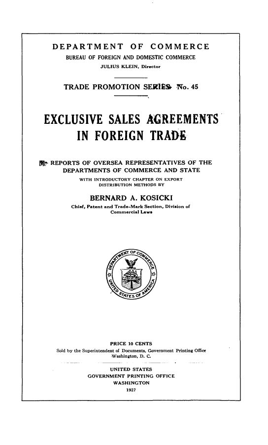 handle is hein.trade/evslatfntd0001 and id is 1 raw text is: 








    DEPARTMENT OF COMMERCE

       BUREAU OF FOREIGN AND DOMESTIC COMMERCE

                JULIUS KLEIN, Director



      TRADE   PROMOTION SEXEM No. 45






 EXCLUSIVE SALES AGREEMENTS


          IN   FOREIGN TRADE




X  REPORTS OF OVERSEA  REPRESENTATIVES OF THE
      DEPARTMENTS  OF COMMERCE   AND STATE

           WITH INTRODUCTORY CHAPTER ON EXPORT
                DISTRIBUTION METHODS BY


             BERNARD A. KOSICKI
        Chief, Patent and Trade-Mark Section, Division of
                   Commercial Laws







                        Op COQ







                        TES'Of'










                   PRICE 10 CENTS
     Sold by the Superintendent of Documents, Government Printing Office
                   Washington, D. C.


                   UNITED STATES
             GOVERNMENT PRINTING OFFICE
                    WASHINGTON
                       1927


