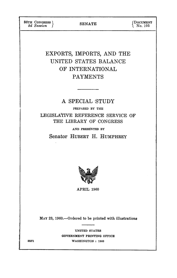 handle is hein.trade/eximusbip0001 and id is 1 raw text is: 



86TH CONGRESS        SENATE               DOCUMENT
  2d Session                               No. 105





        EXPORTS,   IMPORTS,   AND   THE
          UNITED   STATES   BALANCE
             OF  INTERNATIONAL
                  PAYMENTS




              A  SPECIAL   STUDY
                   PREPARED BY THE
      LEGISLATIVE  REFERENCE   SERVICE  OF
           THE  LIBRARY  OF CONGRESS
                  AND PRESENTED BY

          Senator HUBERT  H. HUMPHREY










                    APRIL 1960





      MAY 23, 1960.-Ordered to be printed with illustrations

                   UNITED STATES
              GOVERNMENT PRINTING OFFICE
 56271            WASHINGTON : 1960


