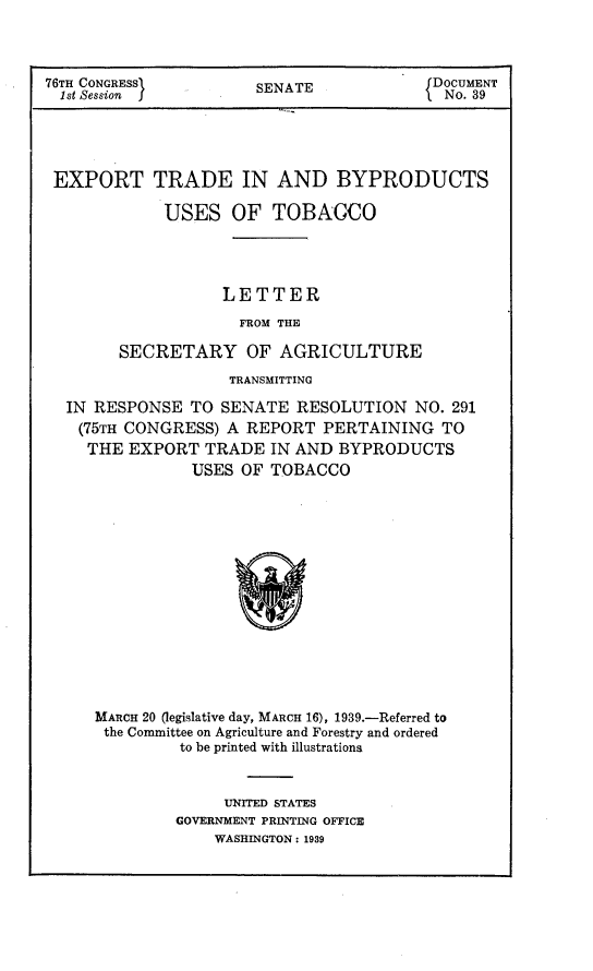 handle is hein.trade/extbyt0001 and id is 1 raw text is: 76TH CONGRESS      SENATE           DOCUMENT
1st Session  }     EAE{No. 39
EXPORT TRADE IN AND BYPRODUCTS
USES OF TOBACCO
LETTER
FROM THE
SECRETARY OF AGRICULTURE
TRANSMITTING
IN RESPONSE TO SENATE RESOLUTION NO. 291
(75TH CONGRESS) A REPORT PERTAINING TO
THE EXPORT TRADE IN AND BYPRODUCTS
USES OF TOBACCO
MARCH 20 (legislative day, MARCH 16), 1939.-Referred to
the Committee on Agriculture and Forestry and ordered
to be printed with illustrationa

UNITED STATES
GOVERNMENT PRINTING OFFICE
WASHINGTON : 1939


