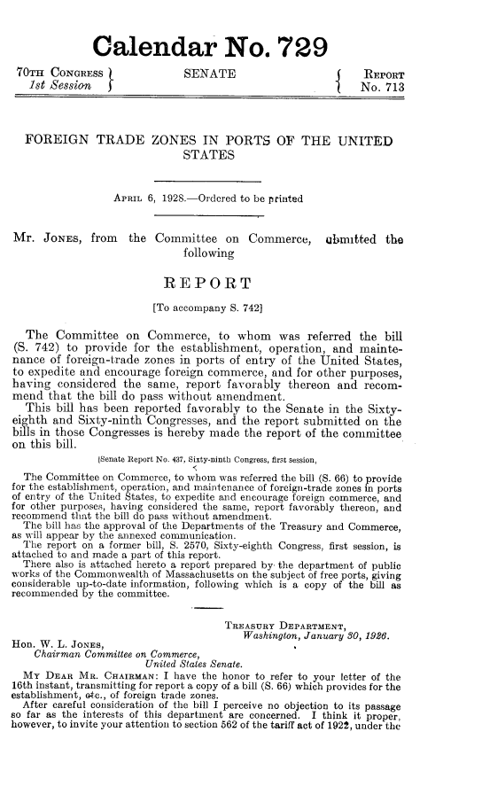 handle is hein.trade/fgtdz0001 and id is 1 raw text is: Calendar No. 729
70TH CONGRESS                  SENATE                      j    REPORT
1st Session                                              I    No. 713
FOREIGN TRADE ZONES IN PORTS OF THE UNITED
STATES
APRIL 6, 1928.-Ordered to be printed
Mr. JONES, from the Committee on Commerce, ubmitted the
following
REPORT
[To accompany S. 742]
The Committee on Commerce, to whom was referred the bill
(S. 742) to provide for the establishment, operation, and mainte-
nance of foreign-trade zones in ports of entry of the United States,
to expedite and encourage foreign commerce, and for other purposes,
having considered the same, report favorably thereon and recom-
mend that the bill do pass without amendment.
This bill has been reported favorably to the Senate in the Sixty-
eighth and Sixty-ninth Congresses, and the report submitted on the
bills in those Congresses is hereby made the report of the committee
on this bill.
[Senate Report No. 437, Sixty-ninth Congress, first session,
'S
The Committee on Commerce, to whom was referred the bill (S. 66) to provide
for the establishment, operation, and maintenance of foreign-trade zones in ports
of entry of the United States, to expedite and encourage foreign commerce, and
for other purposes, having considered the same, report favorably thereon, and
recommend that the bill do pass without amendment.
The bill has the approval of the Departments of the Treasury and Commerce,
as will appear by the annexed communication.
The report on a former bill, S. 2570, Sixty-eighth Congress, first session, is
attached to and made a part of this report.
There also is attached hereto a report prepared by- the department of public
works of the Commonwealth of Massachusetts on the subject of free ports, giving
considerable up-to-date information, following which is a copy of the bill as
recommended by the committee.
TREASURY DEPARTMENT,
Washington, January 30, 1926.
Hon. W. L. JONES,
Chairman Committee on Commerce,
United States Senate.
MY DEAR MR. CHAIRMAN: I have the honor to refer to your letter of the
16th instant, transmitting for report a copy of a bill (S. 66) which provides for the
establishment, Gtc., of foreign trade zones.
After careful consideration of the bill I perceive no objection to its passage
so far as the interests of this department are concerned. I think it proper,
however, to invite your attention to section 562 of the tariff act of 1922, under the


