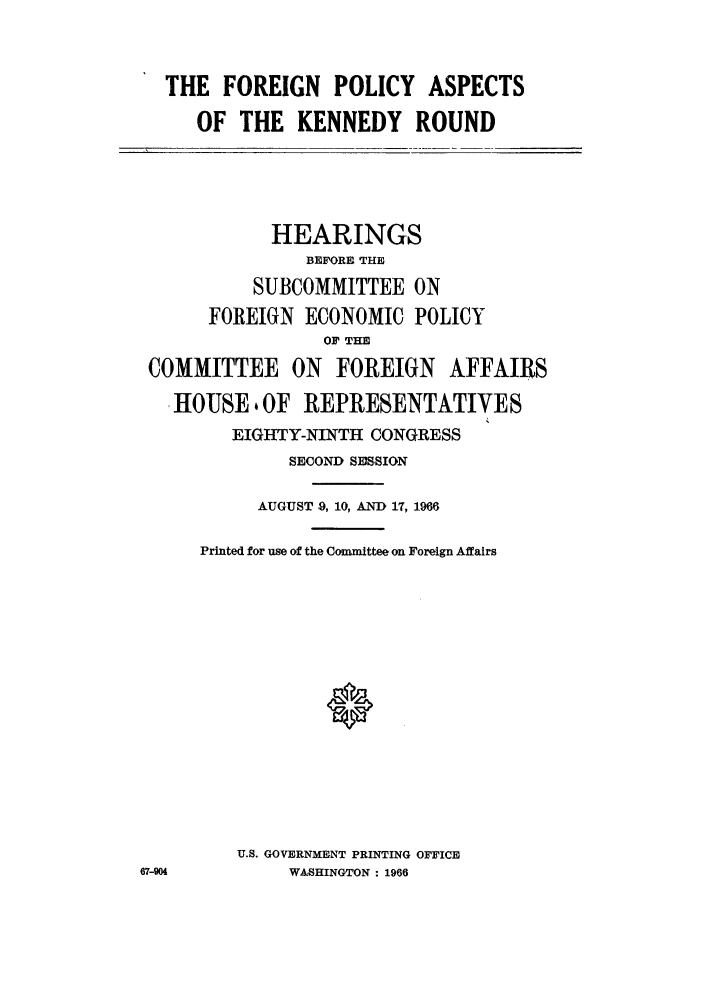 handle is hein.trade/foreiks0001 and id is 1 raw text is: THE FOREIGN POLICY ASPECTS
OF THE KENNEDY ROUND

HEARINGS
BEFORE THE
SUBCOMMITTEE ON
FOREIGN ECONOMIC POLICY
OF THE
COMMITTEE ON FOREIGN AFFAIRS
HOUSE 4 OF REPRESENTATIVES
EIGHTY-NINTH CONGRESS
SECOND SESSION

AUGUST .9, 10, AND 17, 1966
Printed for use of the Committee on Foreign Affairs
U.S. GOVERNMENT PRINTING OFFICE
WASHINGTON : 1966

67-904


