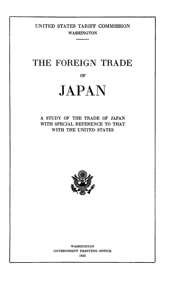handle is hein.trade/fortjpn0001 and id is 1 raw text is: UNITED STATES TARIFF COMMISSION
WASHINGTON
THE FOREIGN TRADE
OF
JAPAN

A STUDY OF THE TRADE OF JAPAN
WITH SPECIAL REFERENCE TO THAT
WITH THE UNITED STATES

WASHINGTON
GOVERNMENT PRINTING OFFICE
1922



