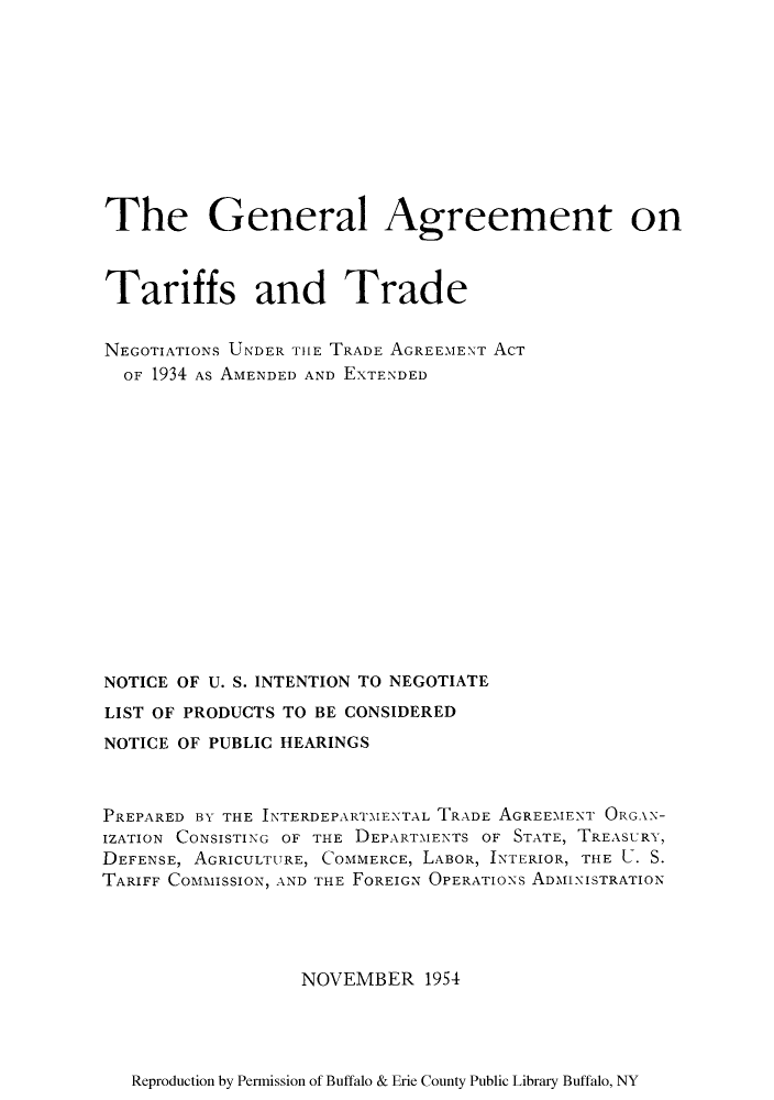 handle is hein.trade/gagreet0001 and id is 1 raw text is: The General Agreement on
Tariffs and Trade
NEGOTIATIONS UNDER TIE TRADE AGREEMENT ACT
OF 1934 AS AMENDED AND EXTENDED
NOTICE OF U. S. INTENTION TO NEGOTIATE
LIST OF PRODUCTS TO BE CONSIDERED
NOTICE OF PUBLIC HEARINGS
PREPARED BY THE INTERDEPARTMENTAL TRADE AGREEMENT ORGAN-
IZATION CONSISTING OF THE DEPARTMENTS OF STATE, TREASURY,
DEFENSE, AGRICULTURE, COMMERCE, LABOR, INTERIOR, THE U. S.
TARIFF COMMISSION, AND THE FOREIGN OPERATIONS ADMINISTRATION
NOVEMBER 1954

Reproduction by Permission of Buffalo & Erie County Public Library Buffalo, NY


