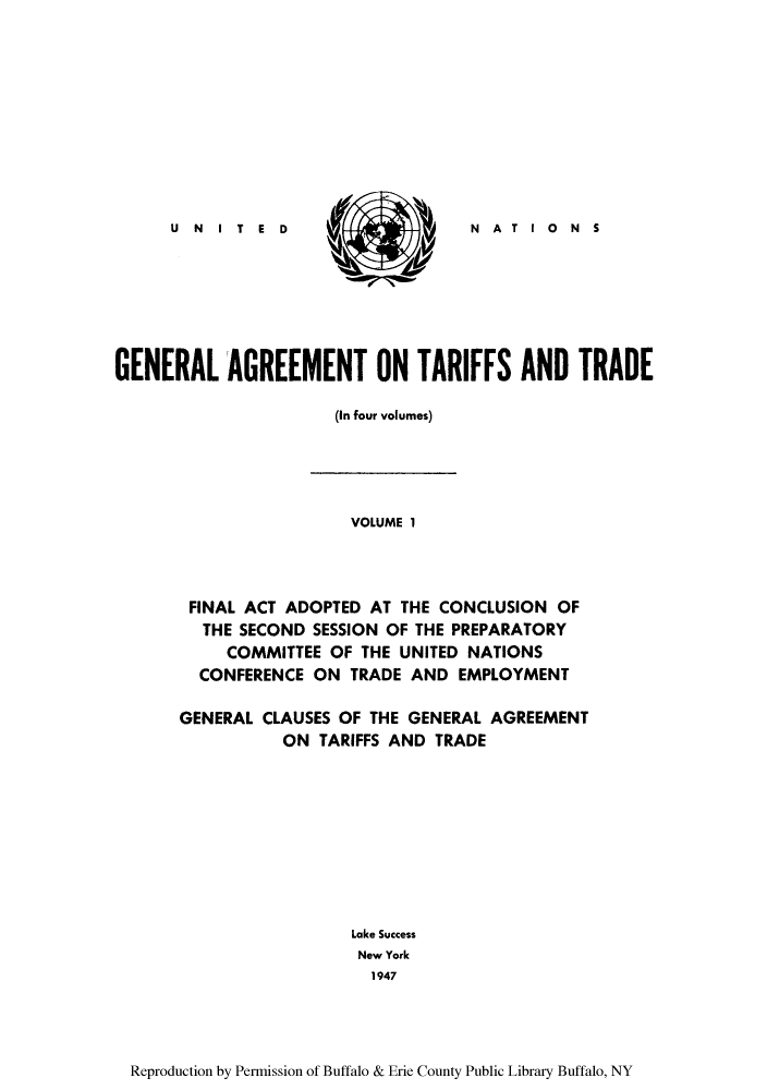 handle is hein.trade/gatatra0001 and id is 1 raw text is: N   A   T  I  0   N    S

GENERAL AGREEMENT ON TARIFFS AND TRADE
(In four volumes)

VOLUME 1
FINAL ACT ADOPTED AT THE CONCLUSION OF
THE SECOND SESSION OF THE PREPARATORY
COMMITTEE OF THE UNITED NATIONS
CONFERENCE ON TRADE AND EMPLOYMENT
GENERAL CLAUSES OF THE GENERAL AGREEMENT
ON TARIFFS AND TRADE
Lake Success
New York
1947

Reproduction by Permission of Buffalo & Erie County Public Library Buffalo, NY

U N I  T  E  D


