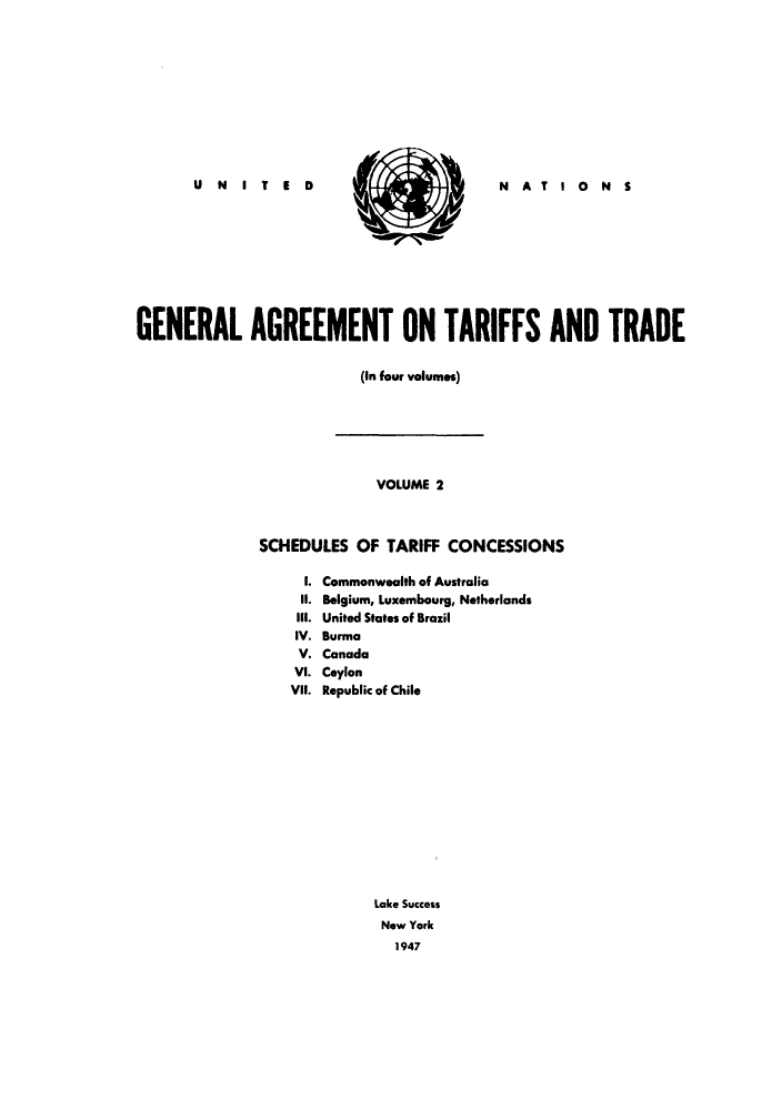 handle is hein.trade/gatatra0002 and id is 1 raw text is: U N I T 1 D

S

N AT I 0 N S

GENERAL AGREEMENT ON TARIFFS AND TRADE
(In four volumes)

VOLUME 2
SCHEDULES OF TARIFF CONCESSIONS

I.
II.
ill.
IV.
V.
VI.
VII.

Commonwealth of Australia
Belgium, Luxembourg, Netherlands
United States of Brazil
Burma
Canada
Ceylon
Republic of Chile
Lake Success
New York
1947



