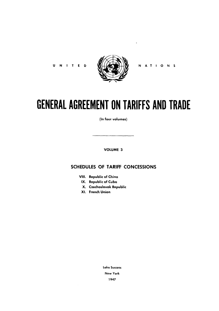 handle is hein.trade/gatatra0003 and id is 1 raw text is: N   A   T   I  0   N    S

GENERAL AGREEMENT ON TARIFFS AND TRADE
(In four volumes)

VOLUME 3
SCHEDULES OF TARIFF CONCESSIONS

VIII. Republic of China
IX. Republic of Cuba
X. Czechoslovak Republic
XI. French Union
Lake Success
New York
1947

U   N   IT   E D


