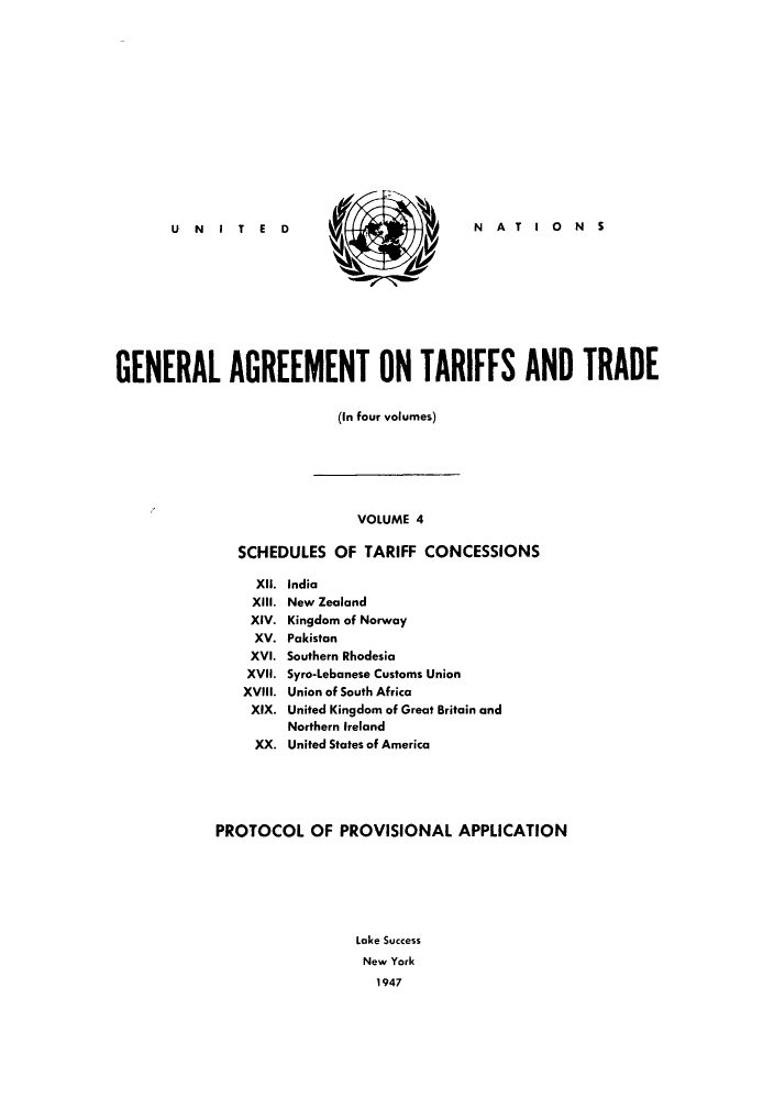 handle is hein.trade/gatatra0004 and id is 1 raw text is:  N  NATIONS

GENERAL AGREEMENT ON TARIFFS AND TRADE
(In four volumes)
VOLUME 4
SCHEDULES OF TARIFF CONCESSIONS
XII.  India
XIII. New Zealand
XIV. Kingdom of Norway
XV. Pakistan
XVI. Southern Rhodesia
XVII. Syro-Lebanese Customs Union
XVIII. Union of South Africa
XIX. United Kingdom of Great Britain and
Northern Ireland
XX. United States of America
PROTOCOL OF PROVISIONAL APPLICATION
Lake Success
New York
1947

U N   IT   E  D


